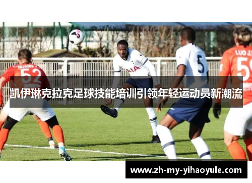 凯伊琳克拉克足球技能培训引领年轻运动员新潮流 凯伊琳克拉克足球技能培训引领年轻运动员新潮流