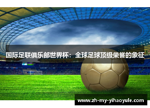 国际足联俱乐部世界杯:全球足球顶级荣誉的象征 国际足联俱乐部世界杯:全球足球顶级荣誉的象征